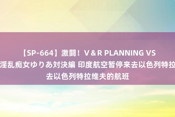 【SP-664】激闘！V＆R PLANNING VS MOODYZ 淫乱痴女ゆりあ対決編 印度航空暂停来去以色列特拉维夫的航班