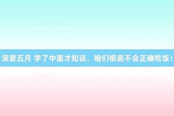 深爱五月 学了中医才知谈，咱们根底不会正确吃饭！