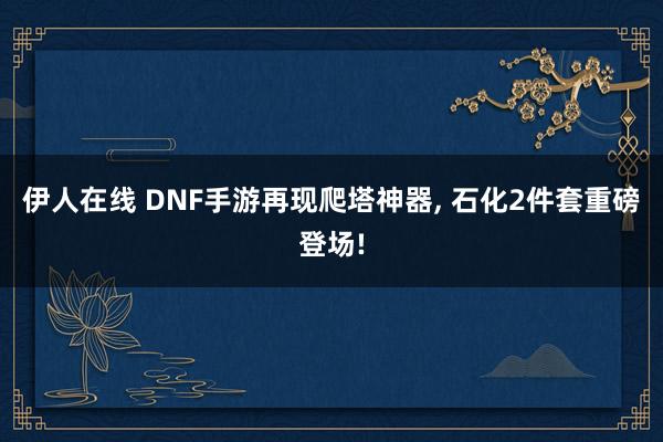 伊人在线 DNF手游再现爬塔神器, 石化2件套重磅登场!