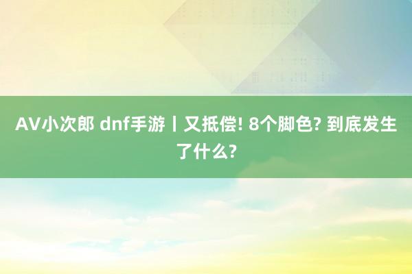 AV小次郎 dnf手游丨又抵偿! 8个脚色? 到底发生了什么?