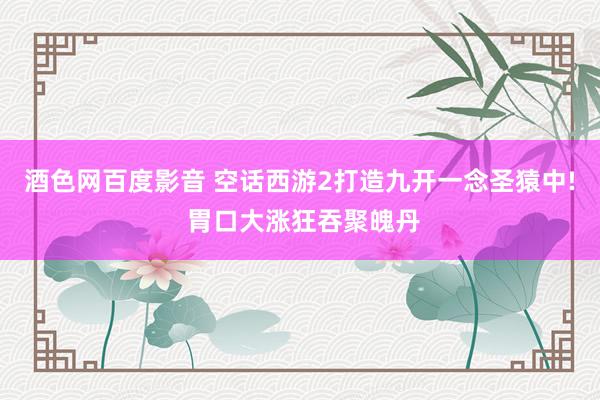 酒色网百度影音 空话西游2打造九开一念圣猿中! 胃口大涨狂吞聚魄丹