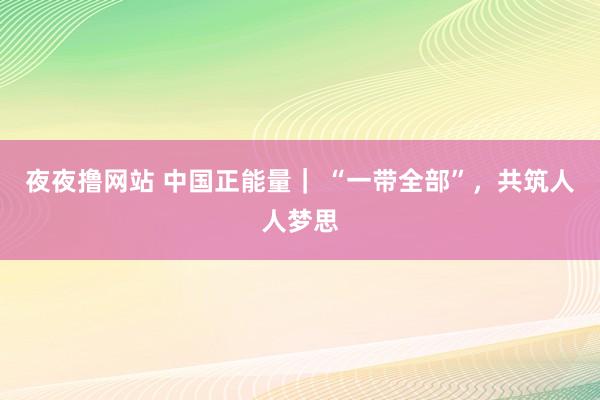 夜夜撸网站 中国正能量｜ “一带全部”，共筑人人梦思