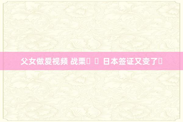 父女做爱视频 战栗❗❗日本签证又变了❓