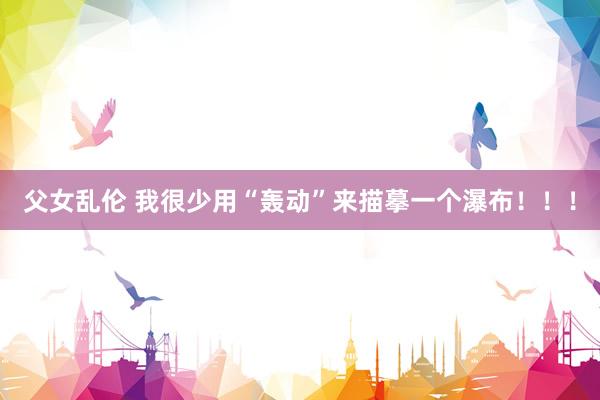 父女乱伦 我很少用“轰动”来描摹一个瀑布!!!