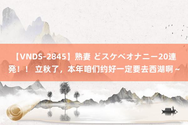 【VNDS-2845】熟妻 どスケベオナニー20連発!! 立秋了,本年咱们约好一定要去西湖啊~