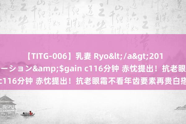 【TITG-006】乳妻 Ryo</a>2017-01-02ゲインコーポレーション&$gain c116分钟 赤忱提出!抗老眼霜不看年齿要素再贵白搭