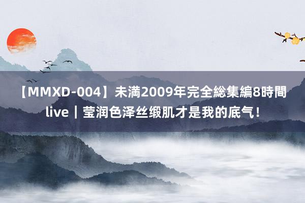 【MMXD-004】未満2009年完全総集編8時間 live|莹润色泽丝缎肌才是我的底气!