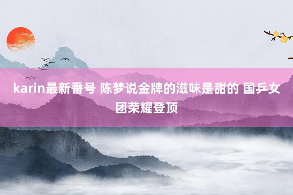 karin最新番号 陈梦说金牌的滋味是甜的 国乒女团荣耀登顶