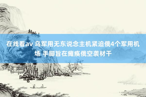 在线看av 乌军用无东说念主机紧迫俄4个军用机场 手脚旨在瘫痪俄空袭材干