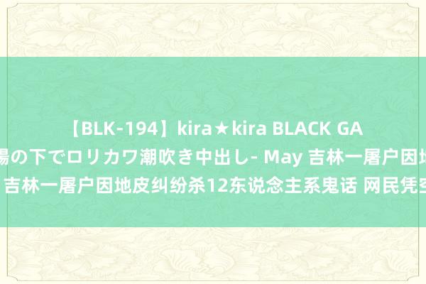 【BLK-194】kira★kira BLACK GAL 黒ギャル青姦露出-灼熱太陽の下でロリカワ潮吹き中出し- May 吉林一屠户因地皮纠纷杀12东说念主系鬼话 网民凭空被料理！