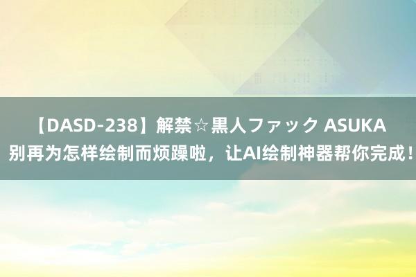 【DASD-238】解禁☆黒人ファック ASUKA 别再为怎样绘制而烦躁啦，让AI绘制神器帮你完成！