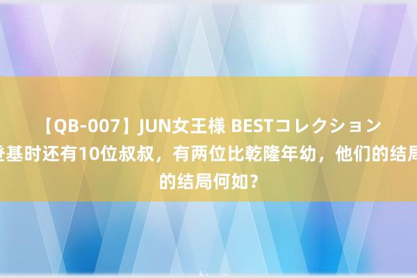 【QB-007】JUN女王様 BESTコレクション 弘历登基时还有10位叔叔，有两位比乾隆年幼，他们的结局何如？
