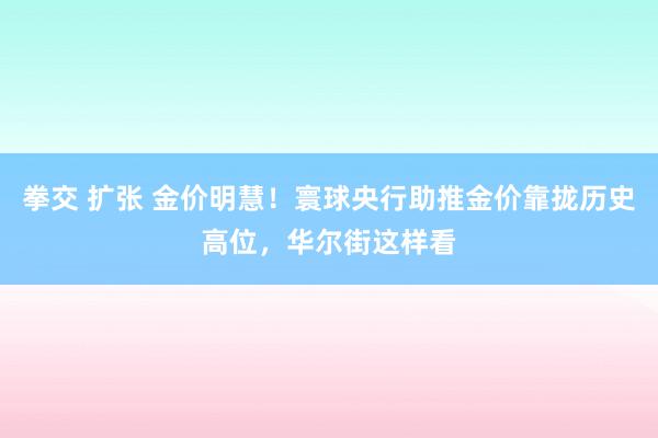 拳交 扩张 金价明慧！寰球央行助推金价靠拢历史高位，华尔街这样看