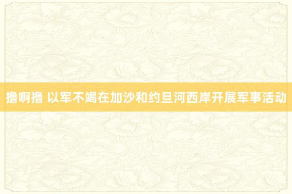 撸啊撸 以军不竭在加沙和约旦河西岸开展军事活动