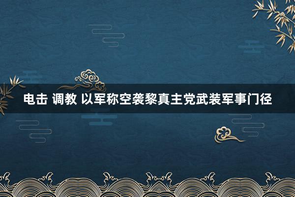 电击 调教 以军称空袭黎真主党武装军事门径