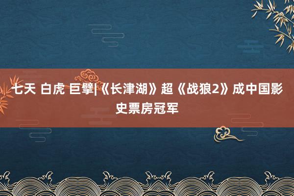 七天 白虎 巨擘|《长津湖》超《战狼2》成中国影史票房冠军