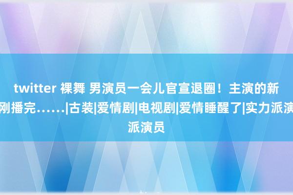 twitter 裸舞 男演员一会儿官宣退圈！主演的新剧刚播完……|古装|爱情剧|电视剧|爱情睡醒了|实力派演员