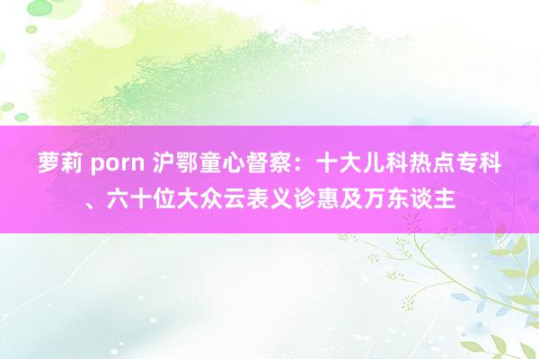 萝莉 porn 沪鄂童心督察：十大儿科热点专科、六十位大众云表义诊惠及万东谈主