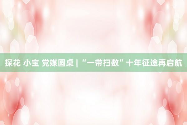 探花 小宝 党媒圆桌 | “一带扫数”十年征途再启航