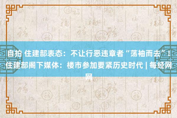 自拍 住建部表态：不让行恶违章者“荡袖而去”！住建部阁下媒体：楼市参加要紧历史时代 | 每经网
