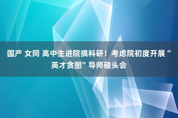 国产 女同 高中生进院搞科研！考虑院初度开展“英才贪图”导师碰头会