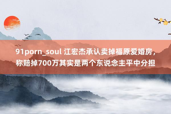 91porn_soul 江宏杰承认卖掉福原爱婚房，称赔掉700万其实是两个东说念主平中分担