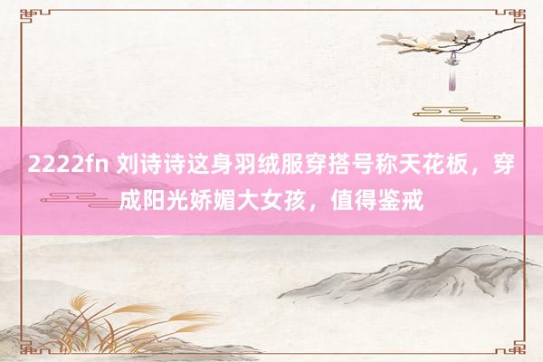 2222fn 刘诗诗这身羽绒服穿搭号称天花板，穿成阳光娇媚大女孩，值得鉴戒