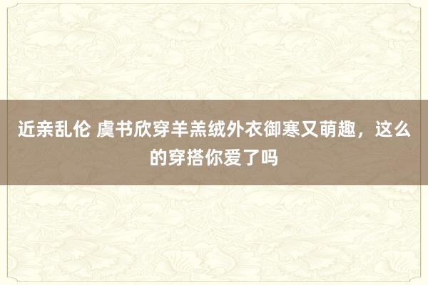 近亲乱伦 虞书欣穿羊羔绒外衣御寒又萌趣，这么的穿搭你爱了吗