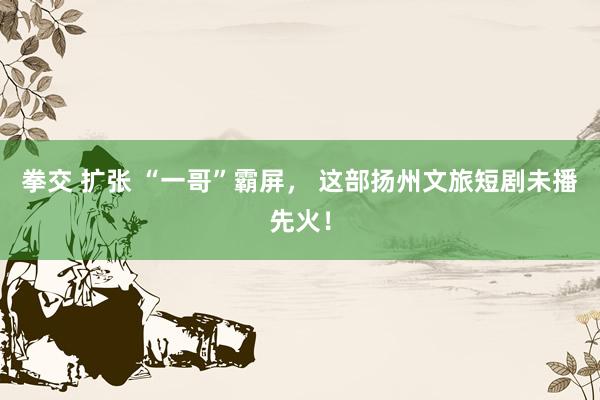 拳交 扩张 “一哥”霸屏， 这部扬州文旅短剧未播先火！