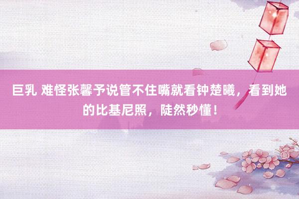 巨乳 难怪张馨予说管不住嘴就看钟楚曦，看到她的比基尼照，陡然秒懂！