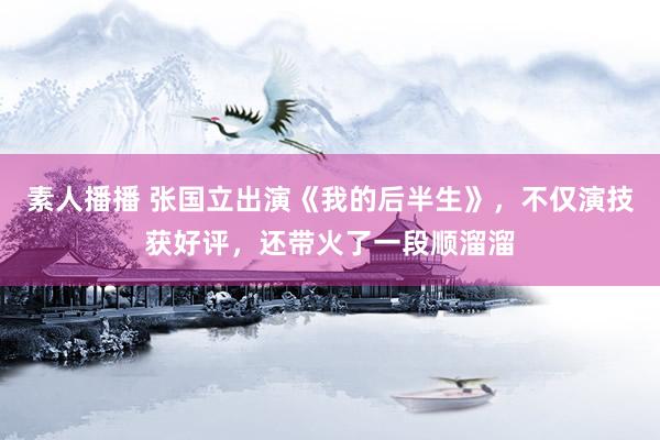素人播播 张国立出演《我的后半生》，不仅演技获好评，还带火了一段顺溜溜