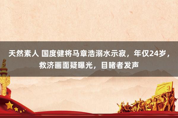 天然素人 国度健将马章浩溺水示寂，年仅24岁，救济画面疑曝光，目睹者发声