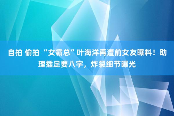 自拍 偷拍 “女霸总”叶海洋再遭前女友曝料！助理插足要八字，炸裂细节曝光