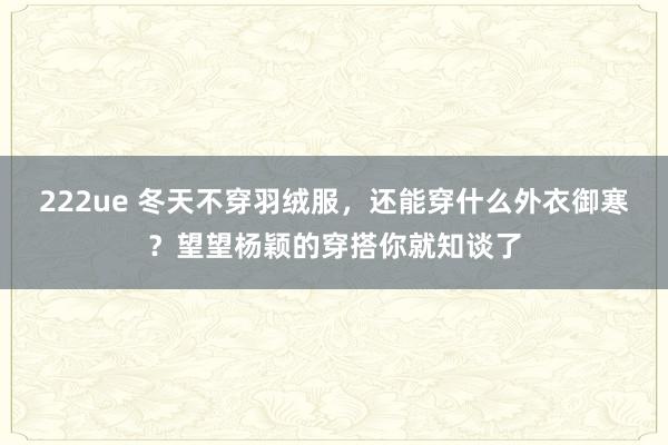 222ue 冬天不穿羽绒服，还能穿什么外衣御寒？望望杨颖的穿搭你就知谈了