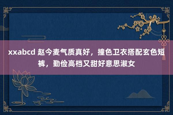 xxabcd 赵今麦气质真好，撞色卫衣搭配玄色短裤，勤俭高档又甜好意思淑女