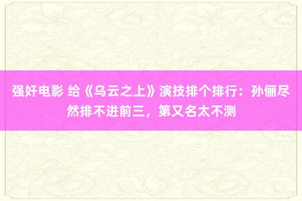 强奸电影 给《乌云之上》演技排个排行：孙俪尽然排不进前三，第又名太不测