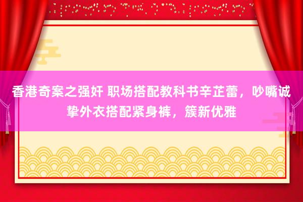 香港奇案之强奸 职场搭配教科书辛芷蕾，吵嘴诚挚外衣搭配紧身裤，簇新优雅