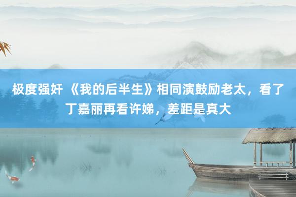 极度强奸 《我的后半生》相同演鼓励老太，看了丁嘉丽再看许娣，差距是真大