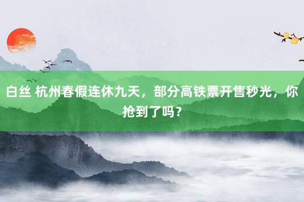 白丝 杭州春假连休九天，部分高铁票开售秒光，你抢到了吗？