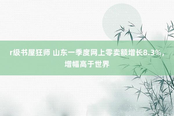 r级书屋狂师 山东一季度网上零卖额增长8.3%，增幅高于世界