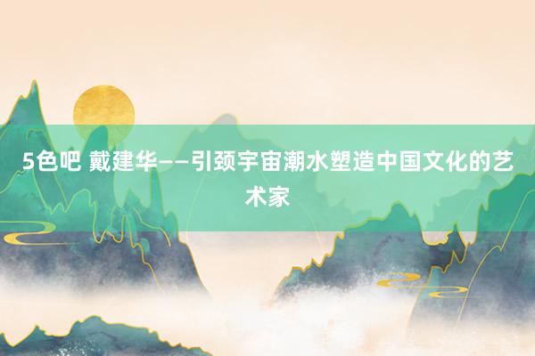5色吧 戴建华——引颈宇宙潮水塑造中国文化的艺术家