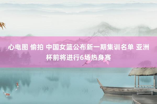 心电图 偷拍 中国女篮公布新一期集训名单 亚洲杯前将进行6场热身赛