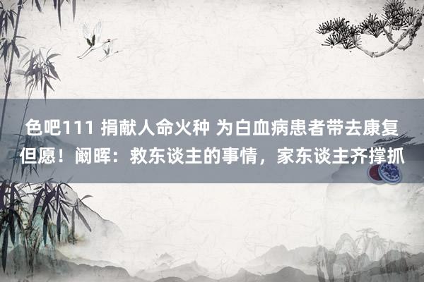 色吧111 捐献人命火种 为白血病患者带去康复但愿！阚晖：救东谈主的事情，家东谈主齐撑抓