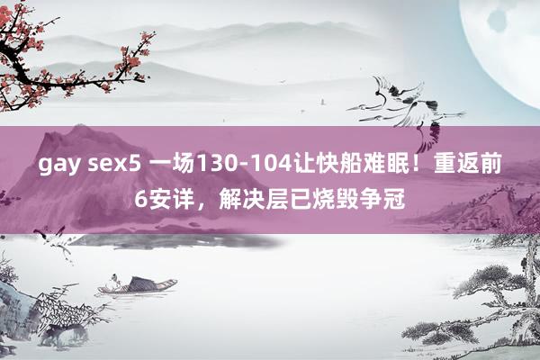 gay sex5 一场130-104让快船难眠！重返前6安详，解决层已烧毁争冠