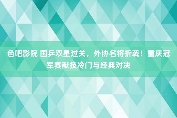 色吧影院 国乒双星过关，外协名将折戟！重庆冠军赛献技冷门与经典对决