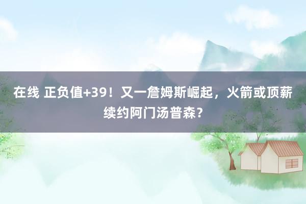 在线 正负值+39！又一詹姆斯崛起，火箭或顶薪续约阿门汤普森？