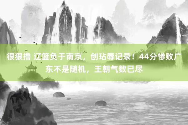 很狠撸 辽篮负于南京，创玷辱记录！44分惨败广东不是随机，王朝气数已尽