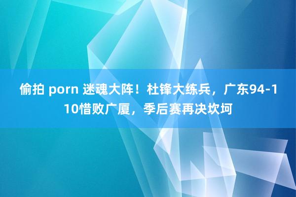 偷拍 porn 迷魂大阵！杜锋大练兵，广东94-110惜败广厦，季后赛再决坎坷