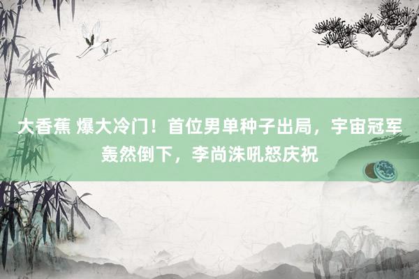大香蕉 爆大冷门！首位男单种子出局，宇宙冠军轰然倒下，李尚洙吼怒庆祝