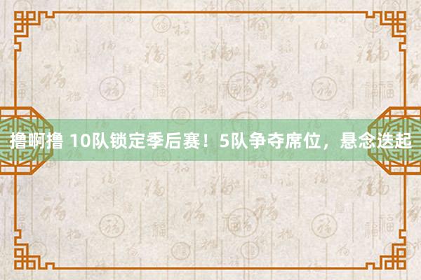 撸啊撸 10队锁定季后赛！5队争夺席位，悬念迭起